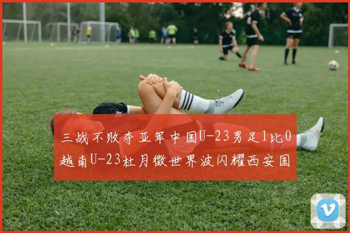 三战不败夺亚军中国U-23男足1比0越南U-23杜月徵世界波闪耀西安国际青年足球锦标赛