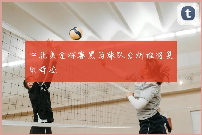 中北美金杯赛黑马球队分析谁将复制奇迹